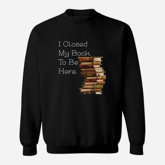I Closed My Book To Be Here Funny Book Lover Gift Sweat Shirt - Seseable