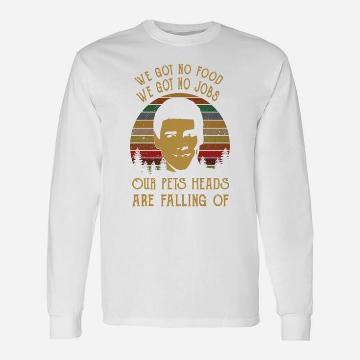 We Got No Food We Got No Jobs Our Pets Heads Are Falling Of Long Sleeve T-Shirt