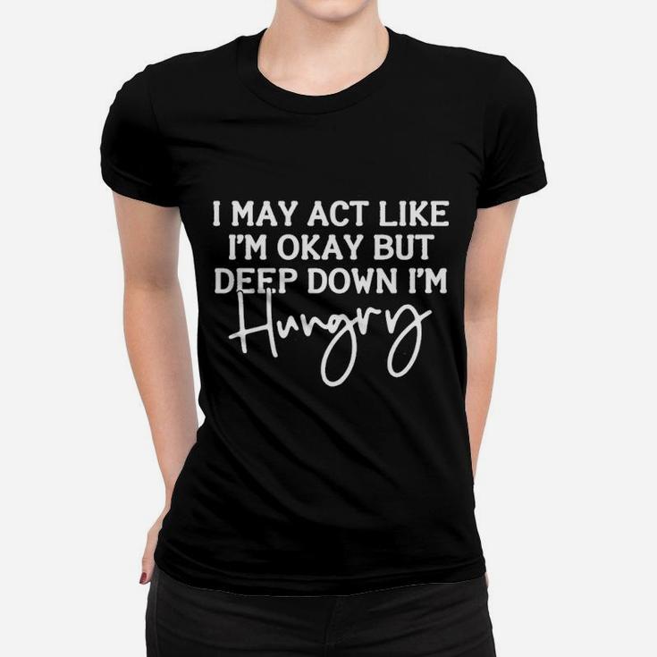 I May Act Like I Am Ok But Deep Down I Am Hungry Women T-shirt